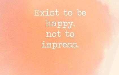 Exist to be happy, not to impress.