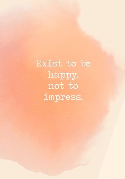 Exist to be happy, not to impress.