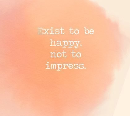 Exist to be happy, not to impress.