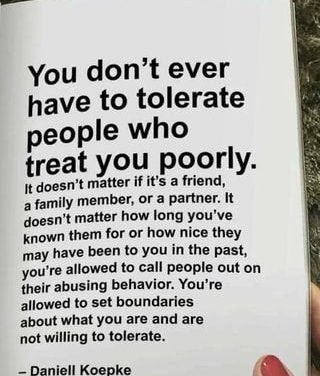 You don’t ever have to tolerate people who treat you poorly. I: doesn’t matter if it’s a friend, a family member, or a partner. It doesn’t matter how long you’ve known them for or how nice they may have been to you in the past, you’re allowed to call people out on their abusing behavior. You‘re allowed to set boundaries about what you are and are not willing to tolerate. – iFunny :)