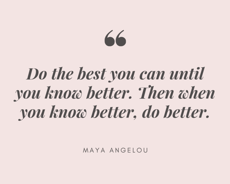 Do the best you can until you know better. Then when you know better, do better. – Maya Angelou Quote 394