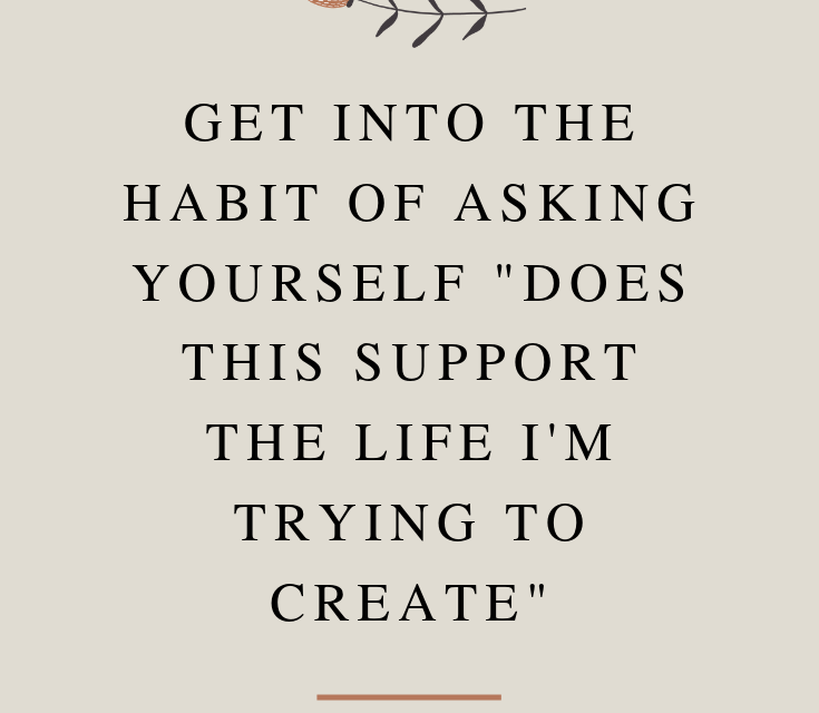 Get Into The Habit Of Asking Yourself “Does This Support The Life I’m Trying To Create”