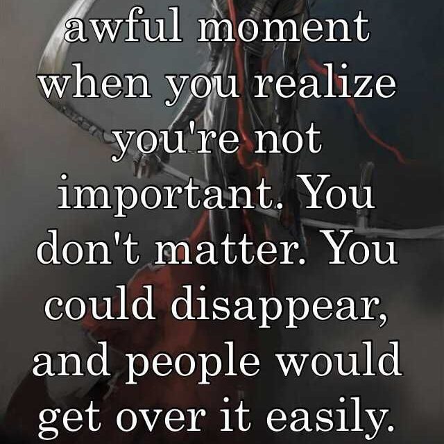 That amazingly awful moment when you realize you’re not important. You don’t matter. You could disappear, and people would get over it easily. You are disposable.