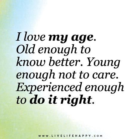 I love my age. Old enough to know better. Young enough not to care. Experienced enough to do it right.