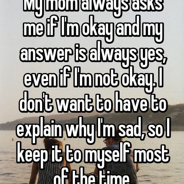 My mom always asks me if I’m okay and my answer is always yes, even if I’m not okay. I don’t want to have to explain why I’m sad, so I keep it to myself most of the time.