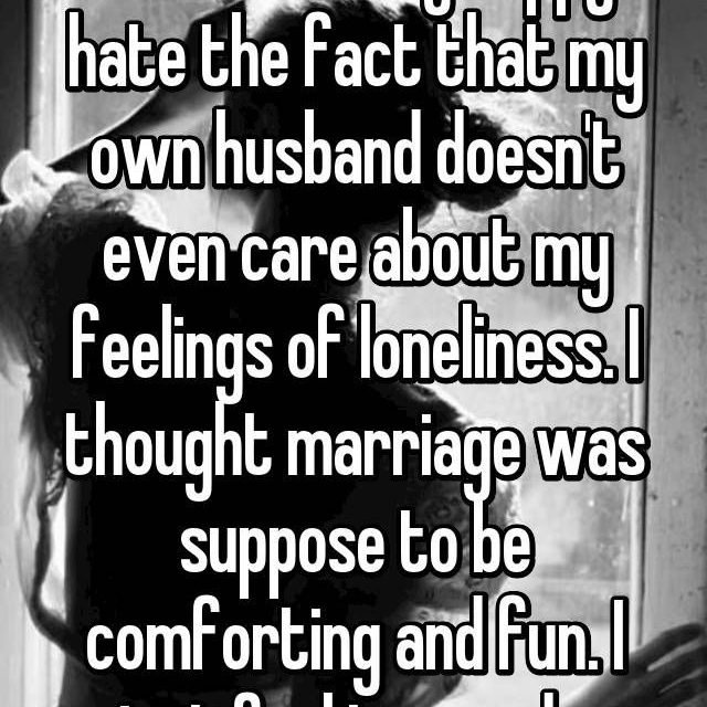 I hate not being happy. I hate the fact that my own husband doesn’t even care about my feelings of loneliness. I thought marriage was suppose to be comforting and fun. I just feel trapped…